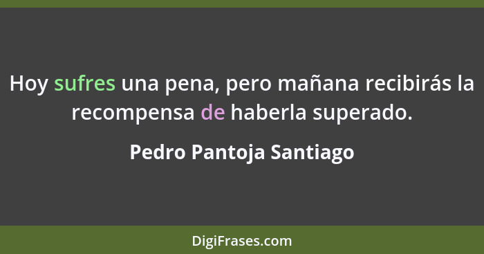 Hoy sufres una pena, pero mañana recibirás la recompensa de haberla superado.... - Pedro Pantoja Santiago