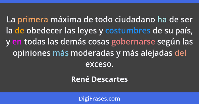 La primera máxima de todo ciudadano ha de ser la de obedecer las leyes y costumbres de su país, y en todas las demás cosas gobernarse... - René Descartes