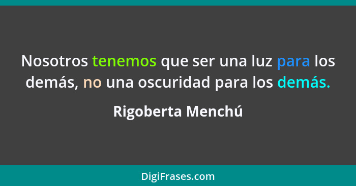 Nosotros tenemos que ser una luz para los demás, no una oscuridad para los demás.... - Rigoberta Menchú