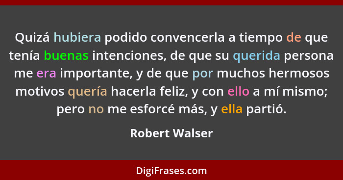 Quizá hubiera podido convencerla a tiempo de que tenía buenas intenciones, de que su querida persona me era importante, y de que por m... - Robert Walser