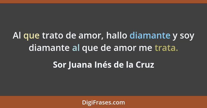 Al que trato de amor, hallo diamante y soy diamante al que de amor me trata.... - Sor Juana Inés de la Cruz
