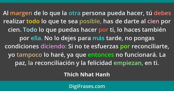 Al margen de lo que la otra persona pueda hacer, tú debes realizar todo lo que te sea posible, has de darte al cien por cien. Todo l... - Thich Nhat Hanh