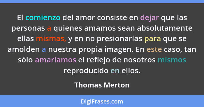 El comienzo del amor consiste en dejar que las personas a quienes amamos sean absolutamente ellas mismas, y en no presionarlas para qu... - Thomas Merton