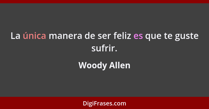 La única manera de ser feliz es que te guste sufrir.... - Woody Allen