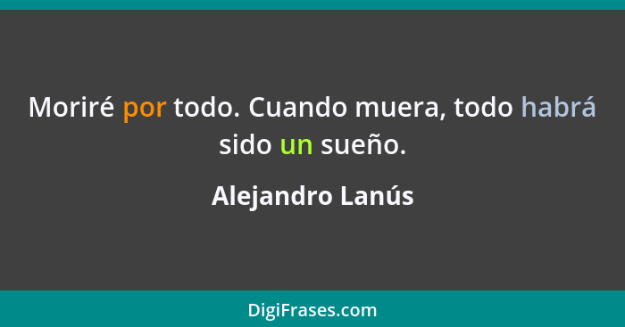 Moriré por todo. Cuando muera, todo habrá sido un sueño.... - Alejandro Lanús