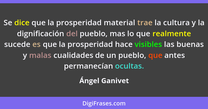 Se dice que la prosperidad material trae la cultura y la dignificación del pueblo, mas lo que realmente sucede es que la prosperidad h... - Ángel Ganivet