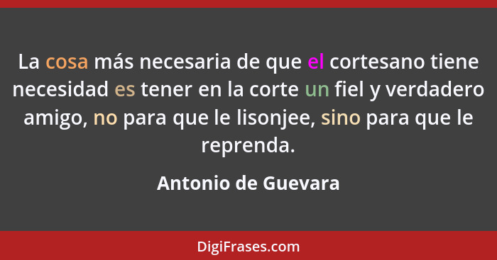 La cosa más necesaria de que el cortesano tiene necesidad es tener en la corte un fiel y verdadero amigo, no para que le lisonjee... - Antonio de Guevara