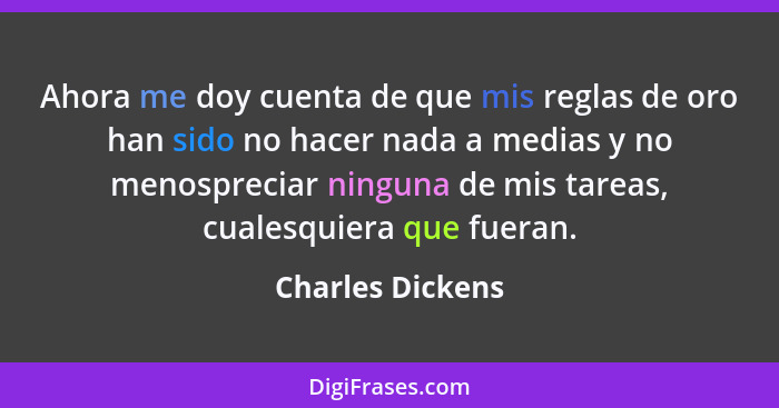 Ahora me doy cuenta de que mis reglas de oro han sido no hacer nada a medias y no menospreciar ninguna de mis tareas, cualesquiera q... - Charles Dickens