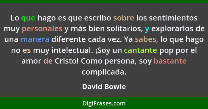 Lo que hago es que escribo sobre los sentimientos muy personales y más bien solitarios, y explorarlos de una manera diferente cada vez.... - David Bowie