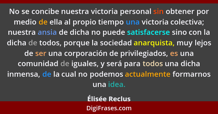 No se concibe nuestra victoria personal sin obtener por medio de ella al propio tiempo una victoria colectiva; nuestra ansia de dicha... - Élisée Reclus