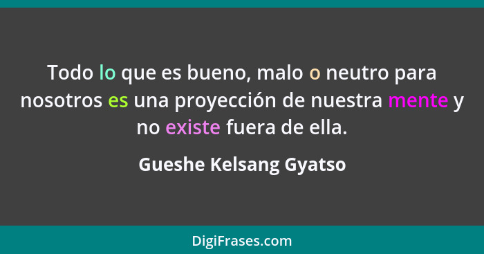 Todo lo que es bueno, malo o neutro para nosotros es una proyección de nuestra mente y no existe fuera de ella.... - Gueshe Kelsang Gyatso