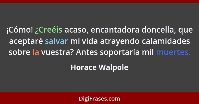 ¡Cómo! ¿Creéis acaso, encantadora doncella, que aceptaré salvar mi vida atrayendo calamidades sobre la vuestra? Antes soportaría mil... - Horace Walpole