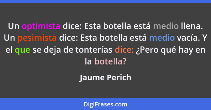 Un optimista dice: Esta botella está medio llena. Un pesimista dice: Esta botella está medio vacía. Y el que se deja de tonterías dice:... - Jaume Perich