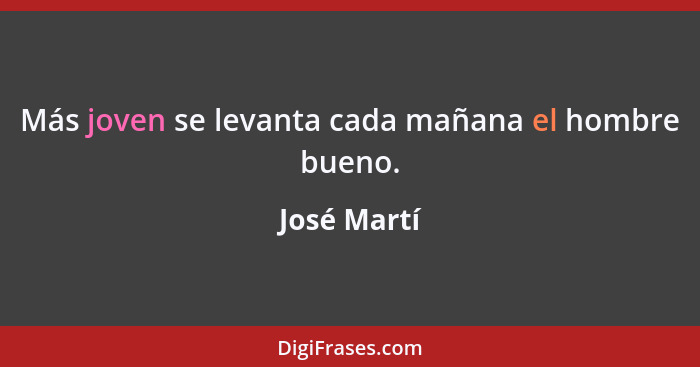 Más joven se levanta cada mañana el hombre bueno.... - José Martí