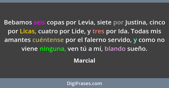 Bebamos seis copas por Levia, siete por Justina, cinco por Licas, cuatro por Lide, y tres por Ida. Todas mis amantes cuéntense por el falern... - Marcial