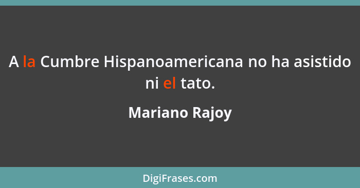 A la Cumbre Hispanoamericana no ha asistido ni el tato.... - Mariano Rajoy
