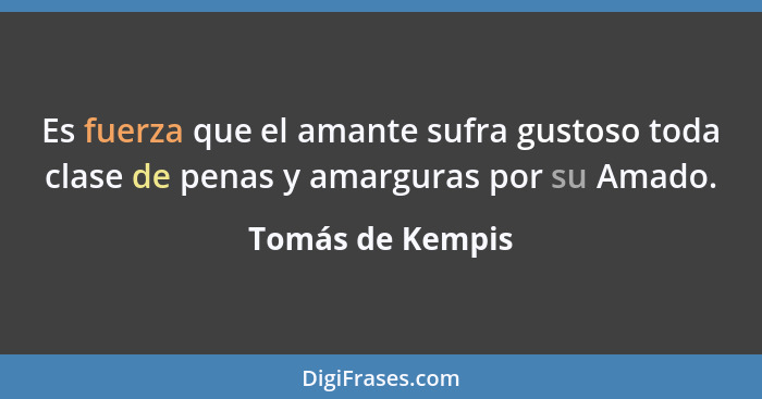 Es fuerza que el amante sufra gustoso toda clase de penas y amarguras por su Amado.... - Tomás de Kempis