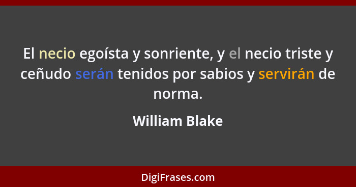 El necio egoísta y sonriente, y el necio triste y ceñudo serán tenidos por sabios y servirán de norma.... - William Blake