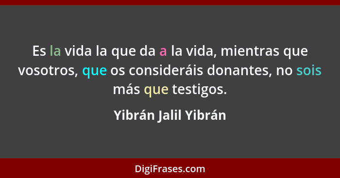 Es la vida la que da a la vida, mientras que vosotros, que os consideráis donantes, no sois más que testigos.... - Yibrán Jalil Yibrán