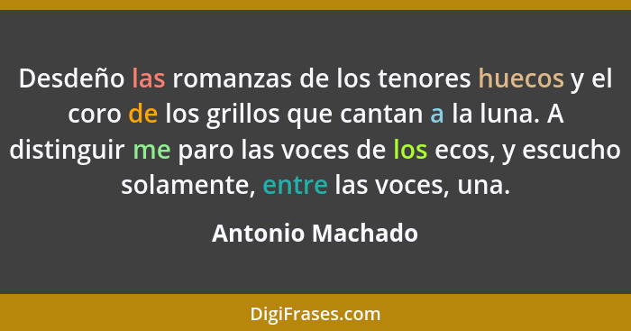 Desdeño las romanzas de los tenores huecos y el coro de los grillos que cantan a la luna. A distinguir me paro las voces de los ecos... - Antonio Machado