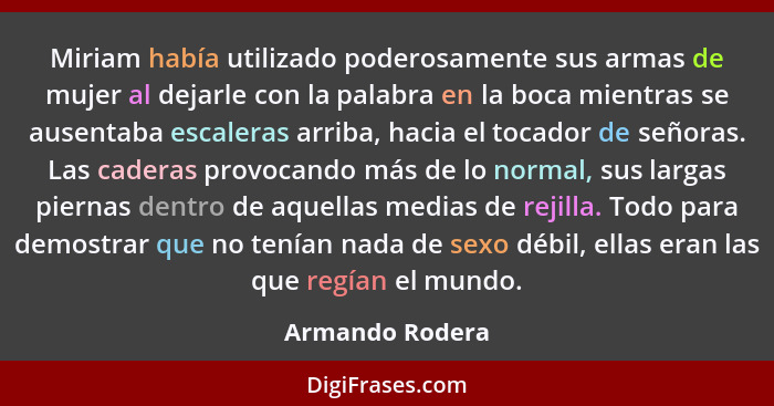 Miriam había utilizado poderosamente sus armas de mujer al dejarle con la palabra en la boca mientras se ausentaba escaleras arriba,... - Armando Rodera