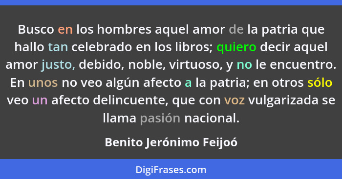 Busco en los hombres aquel amor de la patria que hallo tan celebrado en los libros; quiero decir aquel amor justo, debido, no... - Benito Jerónimo Feijoó