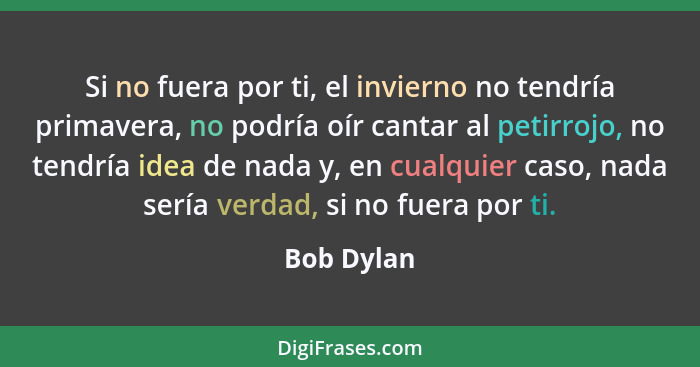 Si no fuera por ti, el invierno no tendría primavera, no podría oír cantar al petirrojo, no tendría idea de nada y, en cualquier caso, nad... - Bob Dylan