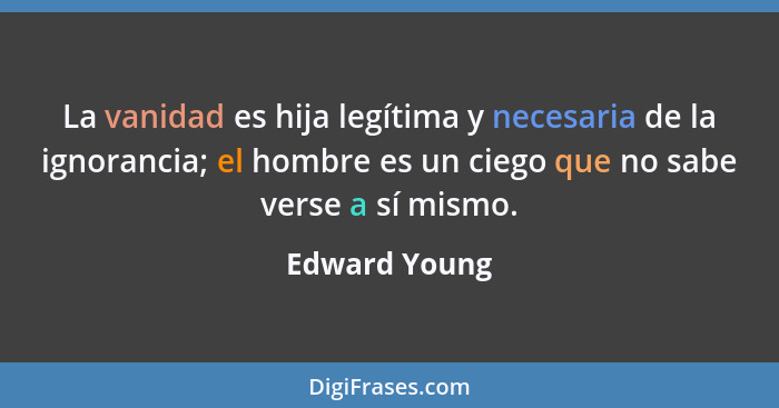 La vanidad es hija legítima y necesaria de la ignorancia; el hombre es un ciego que no sabe verse a sí mismo.... - Edward Young