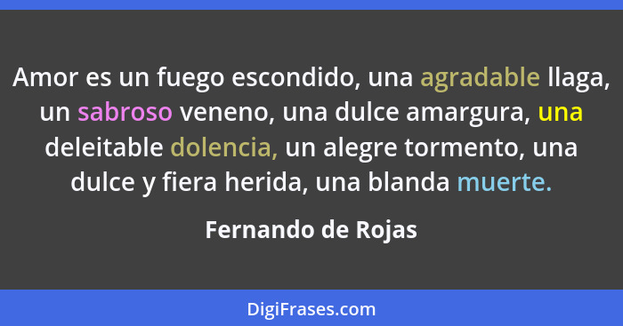 Amor es un fuego escondido, una agradable llaga, un sabroso veneno, una dulce amargura, una deleitable dolencia, un alegre torment... - Fernando de Rojas