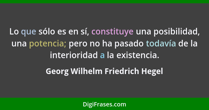 Lo que sólo es en sí, constituye una posibilidad, una potencia; pero no ha pasado todavía de la interioridad a la exis... - Georg Wilhelm Friedrich Hegel