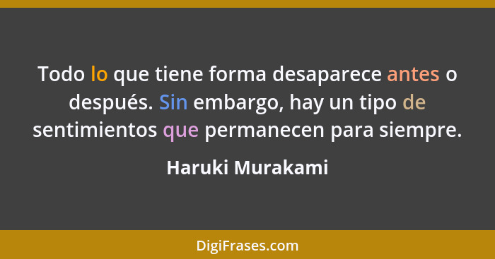 Todo lo que tiene forma desaparece antes o después. Sin embargo, hay un tipo de sentimientos que permanecen para siempre.... - Haruki Murakami