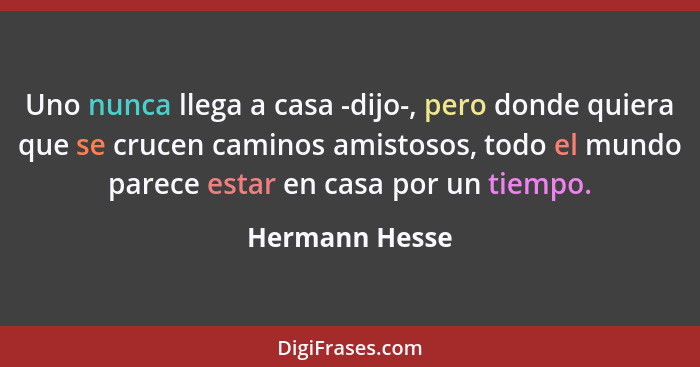 Uno nunca llega a casa -dijo-, pero donde quiera que se crucen caminos amistosos, todo el mundo parece estar en casa por un tiempo.... - Hermann Hesse