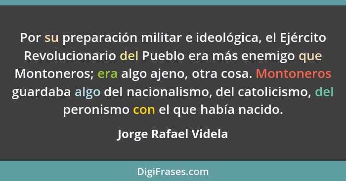 Por su preparación militar e ideológica, el Ejército Revolucionario del Pueblo era más enemigo que Montoneros; era algo ajeno, o... - Jorge Rafael Videla
