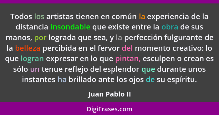 Todos los artistas tienen en común la experiencia de la distancia insondable que existe entre la obra de sus manos, por lograda que se... - Juan Pablo II