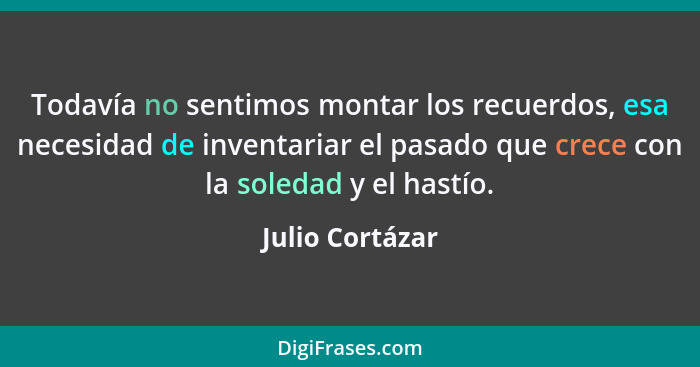 Todavía no sentimos montar los recuerdos, esa necesidad de inventariar el pasado que crece con la soledad y el hastío.... - Julio Cortázar