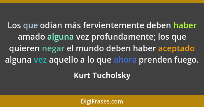 Los que odian más fervientemente deben haber amado alguna vez profundamente; los que quieren negar el mundo deben haber aceptado algu... - Kurt Tucholsky