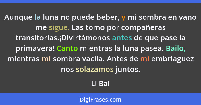 Aunque la luna no puede beber, y mi sombra en vano me sigue. Las tomo por compañeras transitorias.¡Divirtámonos antes de que pase la primaver... - Li Bai