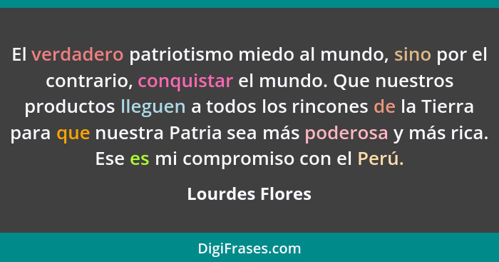 El verdadero patriotismo miedo al mundo, sino por el contrario, conquistar el mundo. Que nuestros productos lleguen a todos los rinco... - Lourdes Flores