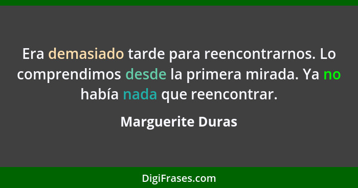 Era demasiado tarde para reencontrarnos. Lo comprendimos desde la primera mirada. Ya no había nada que reencontrar.... - Marguerite Duras