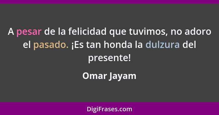 A pesar de la felicidad que tuvimos, no adoro el pasado. ¡Es tan honda la dulzura del presente!... - Omar Jayam