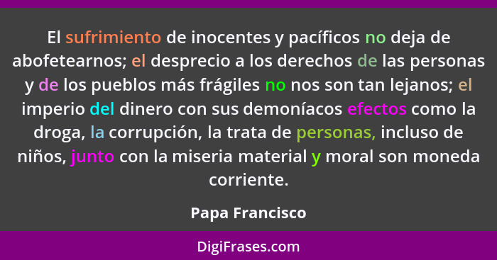 El sufrimiento de inocentes y pacíficos no deja de abofetearnos; el desprecio a los derechos de las personas y de los pueblos más frá... - Papa Francisco