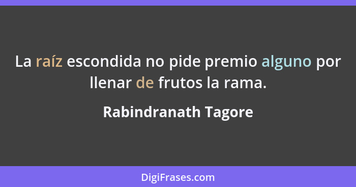 La raíz escondida no pide premio alguno por llenar de frutos la rama.... - Rabindranath Tagore