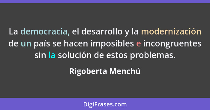 La democracia, el desarrollo y la modernización de un país se hacen imposibles e incongruentes sin la solución de estos problemas.... - Rigoberta Menchú