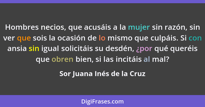 Hombres necios, que acusáis a la mujer sin razón, sin ver que sois la ocasión de lo mismo que culpáis. Si con ansia sin ig... - Sor Juana Inés de la Cruz