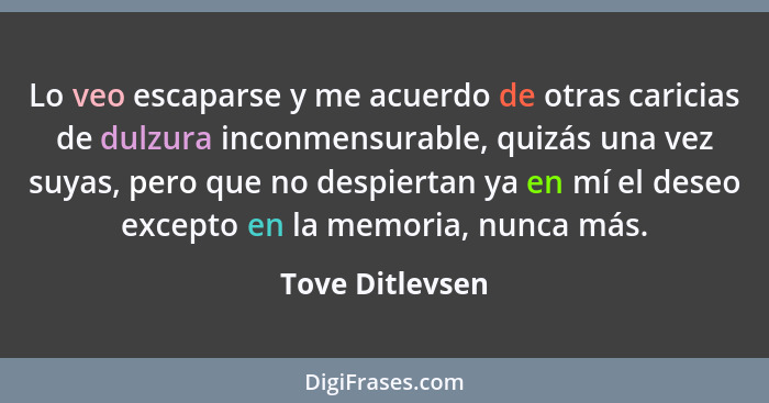 Lo veo escaparse y me acuerdo de otras caricias de dulzura inconmensurable, quizás una vez suyas, pero que no despiertan ya en mí el... - Tove Ditlevsen