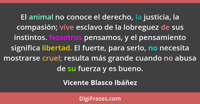 El animal no conoce el derecho, la justicia, la compasión; vive esclavo de la lobreguez de sus instintos. Nosotros pensamos, y... - Vicente Blasco Ibáñez