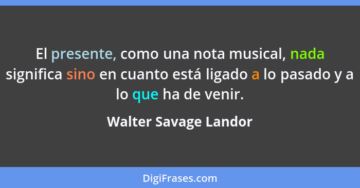 El presente, como una nota musical, nada significa sino en cuanto está ligado a lo pasado y a lo que ha de venir.... - Walter Savage Landor