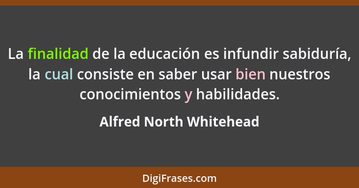 La finalidad de la educación es infundir sabiduría, la cual consiste en saber usar bien nuestros conocimientos y habilidades.... - Alfred North Whitehead
