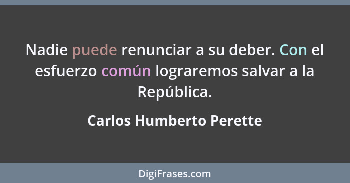 Nadie puede renunciar a su deber. Con el esfuerzo común lograremos salvar a la República.... - Carlos Humberto Perette