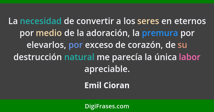 La necesidad de convertir a los seres en eternos por medio de la adoración, la premura por elevarlos, por exceso de corazón, de su destr... - Emil Cioran